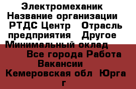 Электромеханик › Название организации ­ РТДС Центр › Отрасль предприятия ­ Другое › Минимальный оклад ­ 40 000 - Все города Работа » Вакансии   . Кемеровская обл.,Юрга г.